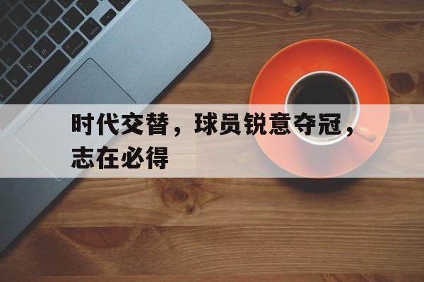 关于时代交替，球员锐意夺冠，志在必得的信息