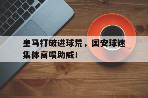 皇马打破进球荒，国安球迷集体高唱助威！nba开局晃倒了乔丹笔趣阁